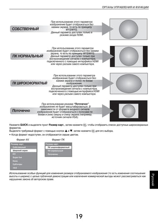 19
ОРГАНЫ УПРАВЛЕНИЯ И ФУНКЦИИ
Русский
Нажмите QUICK и выделите пункт Размер карт., затем нажмите Q, чтобы отобразить список доступных широкоэкранных
форматов.
Выделите требуемый формат с помощью кнопок B и b, затем нажмите Q для его выбора.
• Когда формат недоступен, он отображается серым цветом.
Использование особых функций для изменения размера отображаемого изображения (то есть изменения соотношения
высоты к ширине) с целью публичной демонстрации или извлечения коммерческой выгоды может рассматриваться как
нарушение закона об авторском праве.
Поточечно
ПК НОРМАЛЬНЫЙ
При использовании этого параметра
изображение будет отображаться без каемки
экрана, то есть по принципу WYSIWYG.
Данный параметр доступен только при
воспроизведении сигнала с компьютера,
подключенного с помощью интерфейса HDMI
или через разъем самого компьютера.
ПКШИРОКОФОРМАТНЫЙ
При использовании этого параметра
изображение будет отображаться без
каемки экрана и полос по бокам
изображения.
Данный параметр доступен только при
воспроизведении сигнала с компьютера,
подключенного с помощью интерфейса HDMI
или через разъем самого компьютера.
При использовании режима “Поточечно”
изображение не будет масштабироваться. В
зависимости от формата входного сигнала
изображение будет отображаться с полосами по
бокам и (или) сверху и снизу экрана (например,
источник сигнала VGA).
СОБСТВЕННЫЙ
При использовании этого параметра
изображение будет отображаться без
каемки экрана, то есть по принципу
WYSIWYG.
Данный параметр доступен только в
режиме входа HDMI.
Формат AV Формат ПК
00RU_AVLVRV655P_Euro1.book Page 19 Thursday, August 27, 2009 12:36 PM
 