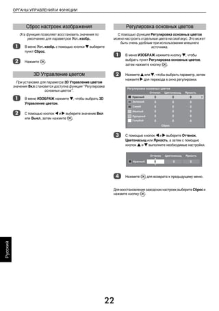 22
ОРГАНЫ УПРАВЛЕНИЯ И ФУНКЦИИ
Русский
Эта функция позволяет восстановить значения по
умолчанию для параметров Уст. изобр..
a В меню Уст. изобр. с помощью кнопки b выберите
пункт Сброс.
b Нажмите Q.
При установке для параметра 3D Управление цветом
значения Вкл становится доступна функция “Регулировка
основных цветов”.
a В меню ИЗОБРАЖ нажмите b, чтобы выбрать 3D
Управление цветом.
b С помощью кнопок C и c выберите значение Вкл
или Выкл, затем нажмите Q.
С помощью функции Регулировка основных цветов
можно настроить отдельные цвета на свой вкус. Это может
быть очень удобным при использовании внешнего
источника.
a В меню ИЗОБРАЖ нажмите кнопку b, чтобы
выбрать пункт Регулировка основных цветов,
затем нажмите кнопку Q.
b Нажмите B или b, чтобы выбрать параметр, затем
нажмите c для перехода в окно регулировки.
c С помощью кнопок C и c выберите Оттенок,
Цветонасыщ или Яркость, а затем с помощью
кнопок B и b выполните необходимые настройки.
d Нажмите Q для возврата к предыдущему меню.
Для восстановления заводских настроек выберите Сброс и
нажмите кнопку Q.
Сброс настроек изображения
3D Управление цветом
Регулировка основных цветов
00RU_AVLVRV655P_Euro1.book Page 22 Tuesday, August 18, 2009 3:03 PM
 