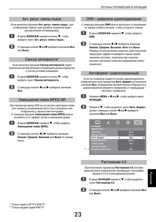 23
ОРГАНЫ УПРАВЛЕНИЯ И ФУНКЦИИ
Русский
Если включена функция Акт. регул. лампы подсв., при
отображении темных сцен уровень подсветки будет
автоматически оптимизирован.
a В меню ИЗОБРАЖ нажмите кнопку b, чтобы
выбрать пункт Акт. регул. лампы подсв..
b С помощью кнопок C или cвыберите значение Вкл
или Выкл.
Если включена функция Сенсор автояркости, будет
выполнена автоматическая оптимизация уровня подсветки
с учетом условий освещения.
a В меню ИЗОБРАЖ нажмите кнопку b, чтобы
выбрать пункт Сенсор автояркости.
b С помощью кнопок C или c выберите значение
Вкл.
При просмотре диcка DVD из-за сжатия некоторые слова
или элементы изображения могут быть искажены или
отображены с зернистыми контурами.
С помощью функции Уменьшение помех MPEG можно
устранить этот эффект путем сглаживания краев.
a В меню ИЗОБРАЖ нажмите b, чтобы выбрать
Уменьшение помех MPEG.
b С помощью кнопок C и c выберите значение
Низкие, Средние, Высокие или Выкл по своему
вкусу.
С помощью функции DNR можно выполнить сглаживание
на экране слабого сигнала, чтобы устранить помехи.
a В меню ИЗОБРАЖ нажмите b, чтобы выбрать
DNR.
b С помощью кнопок C и c выберите значение
Низкие, Средние, Высокие, Авто или Выкл.
Разницу не всегда можно заметить (для получения
наилучшего эффекта выберите самые низкие
значения настроек, поскольку при слишком
высоких значениях качество изображения может
снизиться).
Если на телевизор подается сигнал широкоэкранного
изображения и для параметра Авто. формат установлено
значение Вкл, изображение автоматически отобразится в
широкоэкранном формате независимо от предыдущих
настроек телевизора.
a Нажмите MENU и C или c, чтобы выбрать меню
ФУНКЦИЯ.
b Нажмите b, чтобы выделить пункт Авто. формат,
затем с помощью кнопок C или c выберите
значение Вкл или Выкл.
При включении параметра Растяжение 4:3 система
переключения изображения преобразует программы
формата 4:3 в полноэкранный режим.
a В меню ФУНКЦИЯ нажмите b, чтобы выделить
пункт Растяжение 4:3.
b С помощью кнопок Cили cвыберите значение Вкл
или Выкл.
Акт. регул. лампы подсв.
Сенсор автояркости*
Уменьшение помех MPEG NR
DNR – цифровое шумоподавление
Автоформат (широкоэкранный)
Растяжение 4:3
**
* Только серии LV6**P и RV6**P
** Только модели серии RV6**P
00RU04Control.fm Page 23 Thursday, August 13, 2009 5:00 PM
 