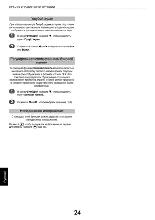 24
ОРГАНЫ УПРАВЛЕНИЯ И ФУНКЦИИ
Русский
При выборе параметра Голуб. экран в случае отсутствия
сигнала аналогового канала или внешних входов на экране
отобразится заставка синего цвета и отключится звук.
a В меню ФУНКЦИЯ нажмите b, чтобы выделить
пункт Голуб. экран.
b С помощью кнопок C или cвыберите значение Вкл
или Выкл.
С помощью функции Боковая панель можно включить и
выключить подсветку полос с левой и правой стороны
экрана при отображении в формате 4:3 или 14:9. Это
помогает предотвратить образование остаточного
изображения кромки на экране, а также делает просмотр
в условиях яркого или недостаточного освещения более
комфортным.
a В меню ФУНКЦИЯ нажмите b, чтобы выделить
пункт Боковая панель.
b Нажмите C или c, чтобы выбрать значение (1-3).
С помощью этой функции можно задержать на экране
неподвижное изображение.
Нажмите r, чтобы задержать изображение на экране.
Для отмены нажмите r еще раз.
Голубой экран
Регулировка с использованием боковой
панели
Неподвижное изображение
00RU_AVLVRV655P_Euro1.book Page 24 Wednesday, August 12, 2009 5:32 PM
 