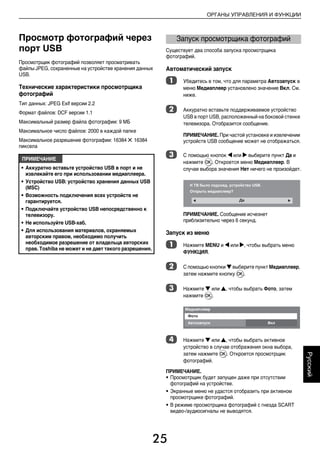 25
ОРГАНЫ УПРАВЛЕНИЯ И ФУНКЦИИ
Русский
Просмотр фотографий через
порт USB
Просмотрщик фотографий позволяет просматривать
файлы JPEG, сохраненные на устройстве хранения данных
USB.
Технические характеристики просмотрщика
фотографий
Тип данных: JPEG Exif версии 2.2
Формат файлов: DCF версии 1.1
Максимальный размер файла фотографии: 9 МБ
Максимальное число файлов: 2000 в каждой папке
Максимальное разрешение фотографии: 16384 5 16384
пиксела
Существует два способа запуска просмотрщика
фотографий.
Автоматический запуск
a Убедитесь в том, что для параметра Автозапуск в
меню Медиаплеер установлено значение Вкл. См.
ниже.
b Аккуратно вставьте поддерживаемое устройство
USB в порт USB, расположенный на боковой стенке
телевизора. Отобразится сообщение.
ПРИМЕЧАНИЕ. При частой установке и извлечении
устройств USB сообщение может не отображаться.
c С помощью кнопок C или c выберите пункт Да и
нажмите Q. Откроется меню Медиаплеер. В
случае выбора значения Нет ничего не произойдет.
ПРИМЕЧАНИЕ. Сообщение исчезнет
приблизительно через 6 секунд.
Запуск из меню
a Нажмите MENU и C или c, чтобы выбрать меню
ФУНКЦИЯ.
b С помощью кнопки b выберите пункт Медиаплеер,
затем нажмите кнопку Q.
c Нажмите b или B, чтобы выбрать Фото, затем
нажмите Q.
d Нажмите b или B, чтобы выбрать активное
устройство в случае отображения окна выбора,
затем нажмите Q. Откроется просмотрщик
фотографий.
ПРИМЕЧАНИЕ.
• Просмотрщик будет запущен даже при отсутствии
фотографий на устройстве.
• Экранные меню не удастся отобразить при активном
просмотрщике фотографий.
• В режиме просмотрщика фотографий с гнезда SCART
видео-/аудиосигналы не выводятся.
ПРИМЕЧАНИЕ
• Аккуратно вставьте устройство USB в порт и не
извлекайте его при использовании медиаплеера.
• Устройство USB: устройство хранения данных USB
(MSC)
• Возможность подключения всех устройств не
гарантируется.
• Подключайте устройство USB непосредственно к
телевизору.
• Не используйте USB-хаб.
• Для использования материалов, охраняемых
авторским правом, необходимо получить
необходимое разрешение от владельца авторских
прав. Toshiba не может и не дает такого разрешения.
Запуск просмотрщика фотографий
00RU_AVLVRV655P_Euro1.book Page 25 Thursday, August 27, 2009 11:50 AM
 