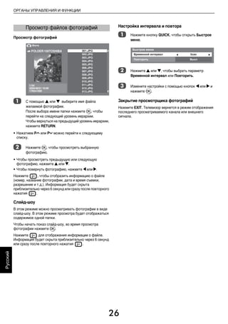 26
ОРГАНЫ УПРАВЛЕНИЯ И ФУНКЦИИ
Русский
Просмотр фотографий
a С помощью B или b выберите имя файла
желаемой фотографии.
После выбора имени папки нажмите Q, чтобы
перейти на следующий уровень иерархии.
Чтобы вернуться на предыдущий уровень иерархии,
нажмите RETURN.
• Нажатием PU или Pu можно перейти к следующему
списку.
b Нажмите Q, чтобы просмотреть выбранную
фотографию.
• Чтобы просмотреть предыдущую или следующую
фотографию, нажмите B или b.
• Чтобы повернуть фотографию, нажмите C или c.
Нажмите , чтобы отобразить информацию о файле
(номер, название фотографии, дата и время съемки,
разрешение и т.д.). Информация будет скрыта
приблизительно через 6 секунд или сразу после повторного
нажатия .
Слайд-шоу
В этом режиме можно просматривать фотографии в виде
слайд-шоу. В этом режиме просмотра будет отображаться
содержимое одной папки.
Чтобы начать показ слайд-шоу, во время просмотра
фотографии нажмите Q.
Нажмите для отображения информации о файле.
Информация будет скрыта приблизительно через 6 секунд
или сразу после повторного нажатия .
Настройка интервала и повтора
a Нажмите кнопку QUICK, чтобы открыть Быстрое
меню.
b Нажмите B или b, чтобы выбрать параметр
Временной интервал или Повторить.
c Измените настройки с помощью кнопок C или c и
нажмите Q.
Закрытие просмотрщика фотографий
Нажмите EXIT. Телевизор вернется в режим отображения
последнего просматриваемого канала или внешнего
сигнала.
Просмотр файлов фотографий
00RU_AVLVRV655P_Euro1.book Page 26 Thursday, August 27, 2009 11:50 AM
 