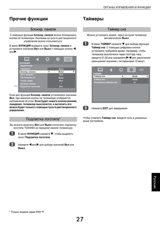 27
ОРГАНЫ УПРАВЛЕНИЯ И ФУНКЦИИ
Русский
Прочие функции
С помощью функции Блокир. панели можно блокировать
кнопки на телевизоре. Кнопками на пульте дистанционного
управления можно пользоваться.
В меню ФУНКЦИЯ выберите пункт Блокир. панели и
установите значение Вкл или Выкл с помощью кнопок C
или c.
Если для функции Блокир. панели установлено значение
Вкл, при нажатии кнопок на телевизоре отобразится
напоминание об этом. Если будет нажата кнопка режима
ожидания, телевизор выключится, и включить его
можно будет только с помощью пульта дистанционного
управления.
Вы можете включить Вкл или Выкл отключить подсветку
логотипа TOSHIBA на передней панели телевизора.
a В меню ФУНКЦИЯ нажмите b, чтобы выделить
пункт Подсветка логотипа.
b Нажмите C или c для выбора значений Вкл или
Выкл.
Таймеры
Можно установить время, через которое телевизор
автоматически Выкл.
a В меню ТАЙМЕР нажмите b для выбора функции
Таймер сна. С помощью цифровых кнопок
установите требуемое время. Например, чтобы
телевизор выключился через полтора часа,
введите 01:30 или нажимайте c/C для увеличения/
уменьшения значения с интервалами 10 минут.
b Нажмите EXIT для завершения.
Чтобы отменить Таймер сна, введите ноль в указанных
выше настройках.
Блокир. панели
Подсветка логотипа*
*
Таймер сна
* Только модели серии RV6**P
00RU_AVLVRV655P_Euro1.book Page 27 Wednesday, August 12, 2009 5:32 PM
 