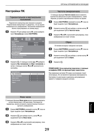 29
ОРГАНЫ УПРАВЛЕНИЯ И ФУНКЦИИ
Русский
Настройки ПК
Подключите компьютер (как показано в разделе
“Подключение компьютера”) и убедитесь, что на экране
телевизора есть изображение. Положение изображения
можно отрегулировать по своему вкусу.
a Нажмите o для выбора пункта PC, затем выберите
пункт Настройка pc в меню НАСТРОЙКА.
b Нажмите Q. С помощью кнопок B и b выберите
параметр Гор. положение или Верт. положение, а
затем с помощью кнопок C или c выполните его
настройку.
С помощью функции Фаза часов можно синхронизировать
сигнал компьютера с ЖК-дисплеем. Регулируя ее
параметры, можно устранить горизонтальные полосы и
мутность изображения.
a В меню НАСТРОЙКА нажимайте кнопку b, пока не
будет выделен пункт Настройка pc.
b Нажмите Q для выбора пункта, затем b для
выделения пункта Фаза часов.
c Нажмите C или c и выполняйте регулировку, пока
изображение не станет четким.
С помощью функции Частота часов можно изменять
количество импульсов на цикл сканирования и, таким
образом, устранить вертикальные полосы на экране.
a В меню НАСТРОЙКА нажимайте кнопку b, пока не
будет выделен пункт Настройка pc.
b Нажмите кнопку Q для выбора, а затем кнопку b
для выделения пункта Частота часов.
c Нажмите C или c и выполняйте регулировку, пока
изображение не станет четким.
Установка исходных заводских настроек.
a В меню НАСТРОЙКА нажимайте кнопку b, пока не
будет выделен пункт Настройка pc.
b Нажмите кнопку Q для выбора, а затем кнопку b
для выделения пункта Сброс.
c Нажмите Q.
ПРИМЕЧАНИЕ. Если компьютер подключен с помощью
интерфейса HDMI, эти функции будут недоступны.
При изменении настроек ПК экран на мгновение станет
нечитаемым. Это не является признаком неисправности.
Настройки по умолчанию и диапазоны регулирования
зависят от формата входного сигнала.
Горизонтальное и вертикальное
положение
Фаза часов
Частота синхросигнала
Сброс
00RU04Control.fm Page 29 Thursday, August 13, 2009 5:01 PM
 