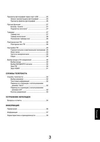 3
Русский
Просмотр фотографий через порт USB ................25
Запуск просмотрщика фотографий ...............25
Просмотр файлов фотографий ......................26
Прочие функции ......................................................27
Блокир. панели .................................................27
Подсветка логотипа* .......................................27
Таймеры ...................................................................27
Таймер сна ........................................................27
Таймер включения ...........................................28
Положение таймера вкл .................................28
Повторное вкл.ТВ ...................................................28
Повторное вкл.ТВ ............................................28
Настройки ПК ..........................................................29
Горизонтальное и вертикальное положение 29
Фаза часов ........................................................29
Частота синхросигнала ....................................29
Сброс .................................................................29
Выбор входа и AV-соединения ..............................30
Выбор входа .....................................................30
Выбор ВХОДНОГО сигнала .............................30
Звук ПК .............................................................30
Звук HDMI1 .......................................................31
СЛУЖБЫ ТЕЛЕТЕКСТА
Службы телетекста ................................................32
Выбор режимов ................................................32
Текстовая информация ...................................32
Переход по страницам с использованием
режима “Авто” ...............................................32
Переход по страницам с использованием
режима LIST ..................................................32
Кнопки управления ..........................................33
УСТРАНЕНИЕ НЕПОЛАДОК
Вопросы и ответы ...................................................34
ИНФОРМАЦИЯ
Примечания ..............................................................36
Информация ............................................................37
Характеристики и принадлежности ......................39
00RU_AVLVRV655P_Euro1.book Page 3 Tuesday, August 18, 2009 5:27 PM
 