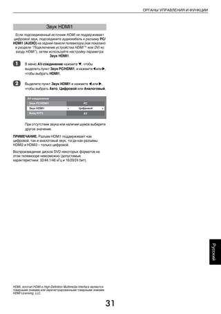 31
ОРГАНЫ УПРАВЛЕНИЯ И ФУНКЦИИ
Русский
Если подсоединенный источник HDMI не поддерживает
цифровой звук, подсоедините аудиокабель к разъему PC/
HDMI1 (AUDIO) на задней панели телевизора (как показано
в разделе “Подключение устройства HDMI™ или DVI ко
входу HDMI”), затем используйте настройку параметра
Звук HDMI1.
a В меню AV-соединение нажмите b, чтобы
выделить пункт Звук PC/HDMI1, и нажмите C или c,
чтобы выбрать HDMI1.
b Выделите пункт Звук HDMI1 и нажмите C или c,
чтобы выбрать Авто, Цифровой или Аналоговый.
При отсутствии звука или наличии шумов выберите
другое значение.
ПРИМЕЧАНИЕ. Разъем HDMI1 поддерживает как
цифровой, так и аналоговый звук, тогда как разъемы
HDMI2 и HDMI3 – только цифровой.
Воспроизведение дисков DVD некоторых форматов на
этом телевизоре невозможно (допустимые
характеристики: 32/44,1/48 кГц и 16/20/24 бит).
Звук HDMI1
HDMI, логотип HDMI и High-Definition Multimedia Interface являются
товарными знаками или зарегистрированными товарными знаками
HDMI Licensing, LLC.
00RU_AVLVRV655P_Euro1.book Page 31 Thursday, August 27, 2009 11:51 AM
 