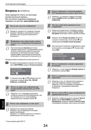 34
Русский
УСТРАНЕНИЕ НЕПОЛАДОК
Вопросы и ответы
Ниже приводятся ответы на некоторые
распространенные вопросы.
Для получения подробной информации
перейдите на веб-сайт www.toshiba.co.uk
Проверка выбора оптимальной системы цветности:
a Во время воспроизведения внешнего источника в
меню НАСТРОЙКА выберите Ручная установка.
b С помощью кнопки B или b выберите одно из
следующих значений: Авто, PAL, SECAM,
NTSC4.43 или NTSC3.58.
a Выберите меню Ручная настройка. Выделите
станцию и нажмите Q, затем нажмите c для
выбора функции Ручная точная настройка.
b Для получения оптимального изображения и звука
воспользуйтесь кнопкой B или b. Нажмите Q,
затем EXIT.
В Почему нет звука или изображения?
О Проверьте, находится ли телевизор в режиме
ожидания. Проверьте подключение сетевого
штепселя и все остальные подключения к
электросети.
В Изображение есть, однако цвета слишком
тусклые или в изображении отсутствуют
цвета.
О При использовании внешнего источника,
например видеокассеты с изображением плохого
качества, иногда можно добиться некоторых
улучшений. По умолчанию для цвета задан
параметр Авто, позволяющий автоматически
использовать оптимальную систему цветности.
В Почему на экране нет изображения при
воспроизведении видеокассеты или DVD-
диска?
О Убедитесь, что к телевизору подключено
устройство записи или DVD-проигрыватель, как
это показано на стр. 8, затем выберите
правильный вход с помощью кнопки o.
В Почему есть изображение, но нет звука?
О Проверьте все соединения кабелей.
Возможно, звук не принимается или имеет
недопустимый формат.
Убедитесь, что уровень громкости не является
минимальным и не отключен ли звук.
В Почему изображение с видеомагнитофона/
DVD-проигрывателя является черно-белым?
О Убедитесь, что правильно выбрана настройка
входа, S-VIDEO или AV, для EXT2 в меню AV-
соединение.
В Что еще может быть причиной плохого
изображения?
О Помехи или слабый сигнал. Попробуйте выбрать
другую телевизионную станцию. Ручная точная
настройка также может помочь в данной ситуации.
В Почему не работают элементы управления
телевизора?
О Убедитесь, что для параметра Блокир. панели не
установлено значение Вкл.
В Почему не работает пульт дистанционного
управления?
О Убедитесь в том, что переключатель режима на
пульте ДУ переведен в режим телевизора*.
Убедитесь в том, что батарейки не разряжены и
установлены с соблюдением правильной
полярности.
В Почему в режиме ПК на экране отображаются
вертикальные полосы?
О Возможно, требуется настроить параметр Частота
часов. В меню НАСТРОЙКА выберите пункт
Настройка pc, выделите параметр Частота часов
и произведите настройку, пока полосы не исчезнут.
* Только модели серии RV6**P
00RU_AVLVRV655P_Euro1.book Page 34 Wednesday, August 12, 2009 5:32 PM
 