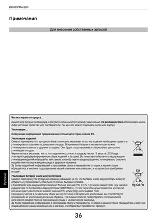 36
Русский
ИНФОРМАЦИЯ
Примечания
Для внесения собственных записей
Чистка экрана и корпуса…
Выключите питание телевизора и протрите экран и корпус мягкой сухой тканью. Не рекомендуется использовать какие-
либо чистящие средства или растворители, так как это может повредить экран или корпус.
Утилизация…
Следующая информация предназначена только для стран-членов ЕС.
Утилизация изделий
Символ перечеркнутого мусорного бака с колесами указывает на то, что изделия необходимо сдавать и
утилизировать отдельно от домашних отходов. Встроенные батареи и аккумуляторы можно
утилизировать вместе с другими отходами. Они будут отсортированы в специальных центрах по
утилизации отходов.
Черная полоса указывает на то, что изделие поступило в продажу после 13 августа, 2005 года.
Участвуя в дифференцированном сборе изделий и батарей, Вы помогаете обеспечить надлежащую
утилизациюизделий и батарей и, тем самым, способствуете предотвращению потенциально опасного
воздействия на окружающую среду и здоровье человека.
За более подробной информацией о программах сбора и переработки отходов в вашей стране
обращайтесь в местное подразделение нашей компании или в магазин, в котором был приобретен
продукт.
Утилизация батарей и/или аккумуляторов
Символ перечеркнутой мусорной корзины указывает на то, что батареи и/или аккумуляторы следует
собирать и утилизировать отдельно от прочих бытовых отходов.
Если батарея или аккумулятор содержит больше свинца (Pb), ртути (Hg) и/или кадмия (Cd), чем указано
в Директиве по батареям и аккумуляторам (2006/66/EC), то под перечеркнутым символом мусорной
корзины будет расположен символ свинца (Pb), ртути (Hg) и/или кадмия (Cd).
Принимая участие в раздельном сборе аккумуляторов и батарей для утилизации, вы способствует
проведению их утилизации должным образом, тем самым помогая предотвратить потенциальное
негативное воздействие на окружающую среду и человеческое здоровье.
За более подробной информацией о программах сбора и переработки отходов в вашей стране обращайтесь в местное
подразделение нашей компании или в магазин, в котором был приобретен продукт.
00RU_AVLVRV655P_Euro1.book Page 36 Wednesday, August 12, 2009 5:32 PM
 
