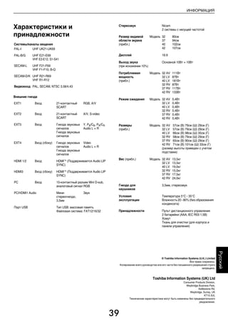 39
ИНФОРМАЦИЯ
Русский
Характеристики и
принадлежности
Внешние гнезда
Системы/каналы вещания
PAL-I UHF UK21-UK69
PAL-B/G UHF E21-E69
VHF E2-E12, S1-S41
SECAM-L UHF F21-F69
VHF F1-F10, B-Q
SECAM-D/K UHF R21-R69
VHF R1-R12
Видеовход PAL, SECAM, NTSC 3.58/4.43
EXT1 Вход 21-контактный
SCART
RGB, A/V
EXT2 Вход 21-контактный
SCART
A/V, S-video
EXT3 Вход Гнезда звуковых
сигналов
Гнезда звуковых
сигналов
Y, PB/CB, PR/CR
Audio L + R
EXT4 Вход (сбоку) Гнездо звуковых
сигналов
Гнезда звуковых
сигналов
Video
Audio L + R
HDMI 1/2 Вход HDMI™ (Поддерживается Audio LIP
SYNC)
HDMI3 Вход (сбоку) HDMI™ (Поддерживается Audio LIP
SYNC)
PC Вход 15-контактный разъем Mini D-sub,
аналоговый сигнал RGB
PC/HDMI1 Audio Мини-
стереогнездо,
3,5мм
Звук
Порт USB Тип USB: массовая память
Файловая система: FAT12/16/32
Стереозвук Nicam
2 системы с несущей частотой
Размер видимой
области экрана
(прибл.)
Модель 32
37
40
42
80см
94см
102см
107см
Дисплей 16:9
Выход звука
(при искажении 10%)
Основной 10Вт + 10Вт
Потребляемая
мощность
(прибл.)
Модель 32 AV
32 LV
40 LV
32 RV
37 RV
42 RV
111Вт
87Вт
181Вт
87Вт
117Вт
133Вт
Режим ожидания Модель 32 AV
32 LV
40 LV
32 RV
37 RV
42 RV
0,4Вт
0,4Вт
0,4Вт
0,4Вт
0,4Вт
0,4Вт
Размеры
(прибл.)
Модель 32 AV 57см (В) 79см (Ш) 29см (Г)
32 LV 57см (В) 79см (Ш) 29см (Г)
40 LV 66см (В) 98см (Ш) 35см (Г)
32 RV 58см (В) 79см (Ш) 29см (Г)
37 RV 65см (В) 90см (Ш) 29см (Г)
42 RV 71см (В) 101см (Ш) 33см (Г)
(размер высоты приведен с учетом
подставки)
Вес (прибл.) Модель 32 AV
32 LV
40 LV
32 RV
37 RV
42 RV
13,5кг
13,5кг
19,0кг
15,0кг
17,5кг
24,0кг
Гнездо для
наушников
3,5мм, стереозвук
Условия
эксплуатации
Температура 5°C - 35°C
Влажность 20 - 80% (без образования
конденсата)
Принадлежности Пульт дистанционного управления
2 батарейки (AAA, IEC R03 1,5В)
Хомут
Ткань для очистки (для корпуса и
панели управления)
© Toshiba Information Systems (U.K.) Limited
Все права сохранены.
Копирование всего руководства или его части без письменного разрешения строго
запрещено.
Toshiba Information Systems (UK) Ltd
Consumer Products Division,
Weybridge Business Park,
Addlestone Rd,
Weybridge, Surrey, UK
KT15 2UL
Технические характеристики могут быть изменены без предварительного
уведомления.
00RU_AVLVRV655P_Euro1.book Page 39 Wednesday, August 12, 2009 5:32 PM
 