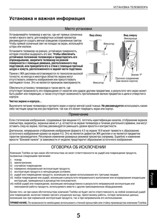5
УСТАНОВКА ТЕЛЕВИЗОРА
Русский
Установка и важная информация
Устанавливайте телевизор в местах, где нет прямых солнечных
лучей и яркого света; для комфортных условий просмотра
рекомендуется создать мягкое освещение отраженным светом.
Чтобы прямой солнечный свет не попадал на экран, используйте
шторы или жалюзи.
Установите телевизор на ровную, устойчивую поверхность,
которая способна выдержать его вес. Чтобы обеспечить
устойчивое положение телевизора и предотвратить его
опрокидывание, закрепите телевизор на ровной
поверхности с помощью ремешка, расположенного под
подставкой, или прикрепите его к стене с помощью прочный
шнypа и xомyта, расположенного в задней части подставки.
Панели с ЖК-дисплеем изготавливаются по технологии высокой
точности, но иногда в некоторых областях экрана могут
отсутствовать элементы изображения или присутствовать
светящиеся точки. Это не является признаком неисправности.
Обеспечьте установку телевизора в таком месте, где
отсутствует возможность его повреждения от нажатия или ударов другими предметами, в результате чего экран может
быть разбит или поврежден, а также отсутствует возможность проталкивания мелких предметов в щели и отверстия в
корпусе.
Чистка экрана и корпуса…
Выключите питание телевизора и протрите экран и корпус мягкой сухой тканью. Не рекомендуется использовать какие-
либо чистящие средства или растворители, так как это может повредить экран или корпус.
Если статические изображения, создаваемые при вещании 4:3, логотипы идентификации каналов, отображение экранов
компьютера, видеоигры, экранные меню и т.д. остаются на экране телевизора в течение длительного времени, они могут
оставить след на экране, поэтому рекомендуется уменьшать уровни яркости и контрастности.
Длительное, непрерывное отображение изображения формата 4:3 на экране 16:9 может привести к образованию
остаточного изображения кромки на экране 4:3. Это не является дефектом ЖК-дисплея и не является предметом
гарантии производителя. Регулярное изменение размерных режимов просмотра (например, Superlive) и изменение
яркости “Боковой панели” (в зависимости от модели) предотвратит образование остаточного изображения.
Место установки
Примечание
ОГОВОРКА ОБ ИСКЛЮЧЕНИИ
Компания Toshiba ни при каких обстоятельствах не несет ответственности за ущерб или повреждение продукта,
вызванные следующими причинами:
i) пожар;
ii) землетрясение;
iii) случайное повреждение;
iv) намеренно неправильная эксплуатация продукта;
v) эксплуатация продукта в неподходящих условиях;
vi) ущерб или повреждение продукта, возникшие во время использования его третьими лицами;
vii) любое повреждение или ущерб, возникшие в результате неправильного выполнения или игнорирования владельцем
инструкций, приведенных в руководстве пользователя;
viii) любой ущерб или повреждение, возникшие непосредственно в результате неправильной эксплуатации или
неисправной работы продукта, используемого вместе с другим присоединенным оборудованием.
Более того, ни при каких обстоятельствах компания Toshiba не будет нести ответственность за любой косвенный ущерб
или повреждение, включая помимо прочего упущенную выгоду, приостановку работы, потерю записанных данных,
возникшие как при нормальной эксплуатации продукта, так и при неправильном его использовании.
ПРИМЕЧАНИЕ. По возможности необходимо использовать стенной кронштейн или стойку производства компании Toshiba.
Вид сбоку Вид сверху
Фиксирующи
й ремешок
Фиксатор
Зажим ‘P’
Прочное соединение
(как можно короче)
Фиксатор
00RU_AVLVRV655P_Euro1.book Page 5 Thursday, August 27, 2009 11:50 AM
 