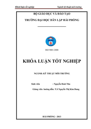 Khoá luận tốt nghiệp Ngành kỹ thuật môi trường
BỘ GIÁO DỤC VÀ ĐÀO TẠO
TRƢỜNG ĐẠI HỌC DÂN LẬP HẢI PHÒNG
-------------------------------
ISO 9001:2008
KHÓA LUẬN TỐT NGHIỆP
NGÀNH: KỸ THUẬT MÔI TRƢỜNG
Sinh viên : Nguyễn Hoài Thu
Giảng viên hƣớng dẫn: T.S Nguyễn Thị Kim Dung
HẢI PHÒNG - 2013
 