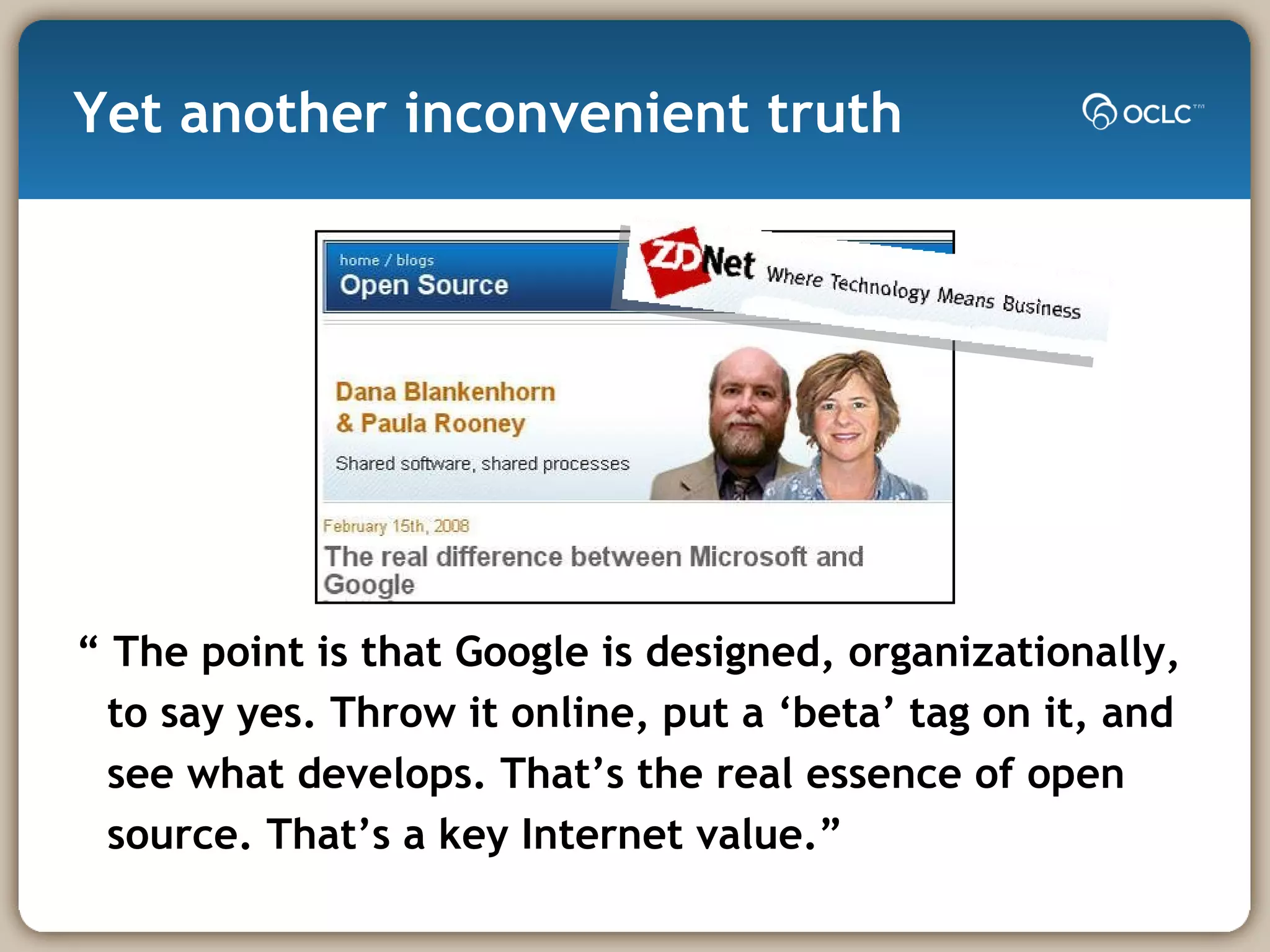 Yet another inconvenient truth “ The point is that Google is designed, organizationally, to say yes. Throw it online, put a ‘beta’ tag on it, and see what develops. That’s the real essence of open source. That’s a key Internet value.”  