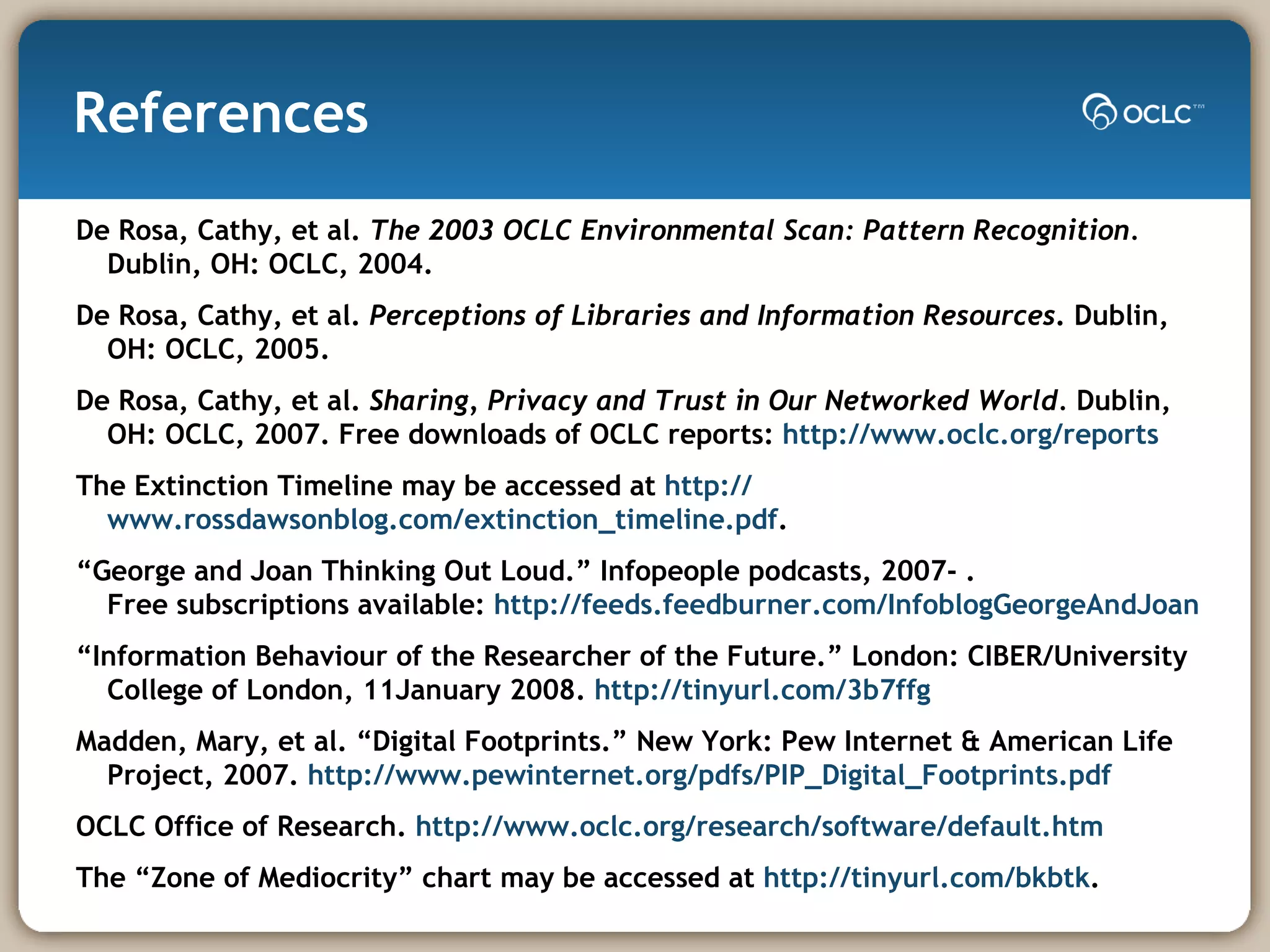 References De Rosa, Cathy, et al.  The 2003 OCLC Environmental Scan: Pattern Recognition.  Dublin, OH: OCLC, 2004.   De Rosa, Cathy, et al.  Perceptions of Libraries and Information Resources . Dublin, OH:   OCLC, 2005.  De Rosa, Cathy, et al.  Sharing, Privacy and Trust in Our Networked World.  Dublin, OH: OCLC, 2007. Free downloads of OCLC reports:  http://www.oclc.org/reports The Extinction Timeline may be accessed at  http:// www.rossdawsonblog.com/extinction_timeline.pdf .  “ George and Joan Thinking Out Loud.” Infopeople podcasts, 2007- .  Free subscriptions available:  http://feeds.feedburner.com/InfoblogGeorgeAndJoan “ Information Behaviour of the Researcher of the Future.” London: CIBER/University College of London, 11January 2008.  http://tinyurl.com/3b7ffg   Madden, Mary, et al. “Digital Footprints.” New York: Pew Internet & American Life Project, 2007.  http:// www.pewinternet.org/pdfs/PIP_Digital_Footprints.pdf OCLC Office of Research.  http://www.oclc.org/research/software/ default.htm The “Zone of Mediocrity” chart may be accessed at  http:// tinyurl.com/bkbtk . 