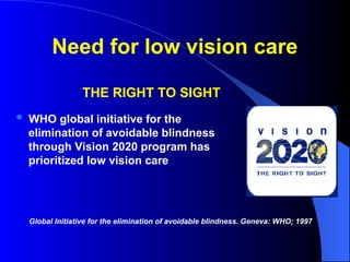 Need for low vision care
THE RIGHT TO SIGHT
 WHO global initiative for the
elimination of avoidable blindness
through Vision 2020 program has
prioritized low vision care
Global Initiative for the elimination of avoidable blindness. Geneva: WHO; 1997
 