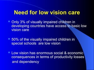 Need for low vision care
 Only 3% of visually impaired children in
developing countries have access to basic low
vision care
 50% of the visually impaired children in
special schools are low vision
 Low vision has enormous social & economic
consequences in terms of productivity losses
and dependency
 