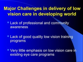 Lack of professional and community
awareness
Lack of good quality low vision training
programs
Very little emphasis on low vision care in
existing eye care programs
Major Challenges in delivery of low
vision care in developing world
 