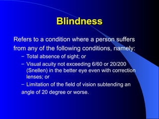 Blindness
Blindness
Refers to a condition where a person suffers
from any of the following conditions, namely:
– Total absence of sight; or
– Visual acuity not exceeding 6/60 or 20/200
(Snellen) in the better eye even with correction
lenses; or
– Limitation of the field of vision subtending an
angle of 20 degree or worse.
 