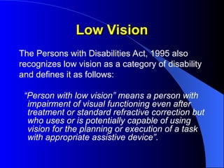 Low Vision
Low Vision
The Persons with Disabilities Act, 1995 also
recognizes low vision as a category of disability
and defines it as follows:
“Person with low vision” means a person with
impairment of visual functioning even after
treatment or standard refractive correction but
who uses or is potentially capable of using
vision for the planning or execution of a task
with appropriate assistive device”.
 