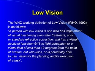 Low Vision
Low Vision
The WHO working definition of Low Vision (WHO, 1992)
is as follows:
“A person with low vision is one who has impairment
of visual functioning even after treatment, and/
or standard refractive correction, and has a visual
acuity of less than 6/18 to light perception or a
visual field of less than 10 degrees from the point
of fixation, but who uses, or is potentially able
to use, vision for the planning and/or execution
of a task”.
 