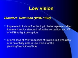 Low vision
Standard Definition (WHO 1992)
 Impairment of visual functioning in better eye even after
treatment and/or standard refractive correction, and VA
of <6/18 to light perception
 or a VF loss of <100
from point of fixation, but who uses,
or is potentially able to use, vision for the
planning/execution of task
 