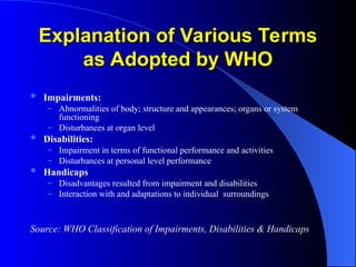 Explanation of Various Terms
Explanation of Various Terms
as Adopted by WHO
as Adopted by WHO
 Impairments:
– Abnormalities of body; structure and appearances; organs or system
functioning
– Disturbances at organ level
 Disabilities:
– Impairment in terms of functional performance and activities
– Disturbances at personal level performance
 Handicaps
– Disadvantages resulted from impairment and disabilities
– Interaction with and adaptations to individual surroundings
Source: WHO Classification of Impairments, Disabilities & Handicaps
 
