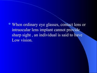 When ordinary eye glasses, contact lens or
intraocular lens implant cannot provide
sharp sight , an individual is said to have
Low vision.
 