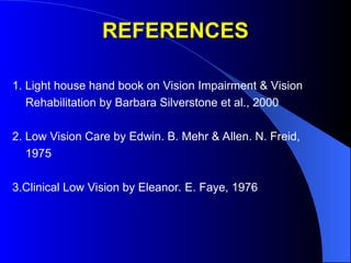 REFERENCES
REFERENCES
1. Light house hand book on Vision Impairment & Vision
Rehabilitation by Barbara Silverstone et al., 2000
2. Low Vision Care by Edwin. B. Mehr & Allen. N. Freid,
1975
3.Clinical Low Vision by Eleanor. E. Faye, 1976
 