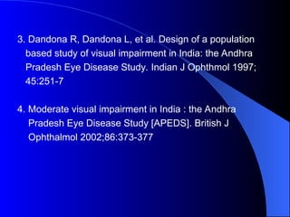 3. Dandona R, Dandona L, et al. Design of a population
based study of visual impairment in India: the Andhra
Pradesh Eye Disease Study. Indian J Ophthmol 1997;
45:251-7
4. Moderate visual impairment in India : the Andhra
Pradesh Eye Disease Study [APEDS]. British J
Ophthalmol 2002;86:373-377
 