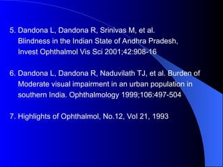 5. Dandona L, Dandona R, Srinivas M, et al.
Blindness in the Indian State of Andhra Pradesh,
Invest Ophthalmol Vis Sci 2001;42:908-16
6. Dandona L, Dandona R, Naduvilath TJ, et al. Burden of
Moderate visual impairment in an urban population in
southern India. Ophthalmology 1999;106:497-504
7. Highlights of Ophthalmol, No.12, Vol 21, 1993
 