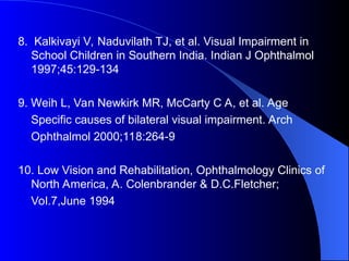 8. Kalkivayi V, Naduvilath TJ, et al. Visual Impairment in
School Children in Southern India. Indian J Ophthalmol
1997;45:129-134
9. Weih L, Van Newkirk MR, McCarty C A, et al. Age
Specific causes of bilateral visual impairment. Arch
Ophthalmol 2000;118:264-9
10. Low Vision and Rehabilitation, Ophthalmology Clinics of
North America, A. Colenbrander & D.C.Fletcher;
Vol.7,June 1994
 