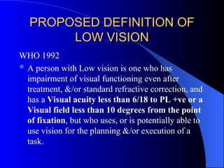 PROPOSED DEFINITION OF
PROPOSED DEFINITION OF
LOW VISION
LOW VISION
WHO 1992
 A person with Low vision is one who has
impairment of visual functioning even after
treatment, &/or standard refractive correction, and
has a Visual acuity less than 6/18 to PL +ve or a
Visual field less than 10 degrees from the point
of fixation, but who uses, or is potentially able to
use vision for the planning &/or execution of a
task.
 