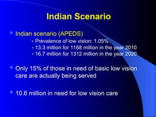 Indian Scenario
 Indian scenario (APEDS)
- Prevalence of low vision: 1.05%
- 13.3 million for 1168 million in the year 2010
- 16.7 million for 1312 million in the year 2020
 Only 15% of those in need of basic low vision
care are actually being served
 10.6 million in need for low vision care
 