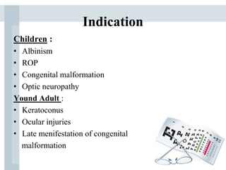 Indication
Children :
• Albinism
• ROP
• Congenital malformation
• Optic neuropathy
Yound Adult :
• Keratoconus
• Ocular injuries
• Late menifestation of congenital
malformation
 