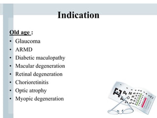 Indication
Old age :
• Glaucoma
• ARMD
• Diabetic maculopathy
• Macular degeneration
• Retinal degeneration
• Chorioretinitis
• Optic atrophy
• Myopic degeneration
 