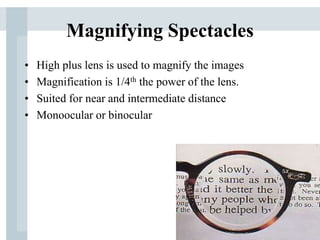 Magnifying Spectacles
• High plus lens is used to magnify the images
• Magnification is 1/4th the power of the lens.
• Suited for near and intermediate distance
• Monoocular or binocular
 