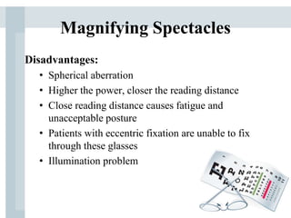Magnifying Spectacles
Disadvantages:
• Spherical aberration
• Higher the power, closer the reading distance
• Close reading distance causes fatigue and
unacceptable posture
• Patients with eccentric fixation are unable to fix
through these glasses
• Illumination problem
 