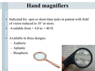 Hand magnifiers
• Indicated for spot or short-time tasks in patient with field
of vision reduced to 10’ or more.
• Available from + 4.0 to + 40 D.
• Available in three designs:
– Aspheric
– Aplantic
– Biaspheric
 