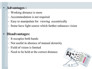 • Advantages :
– Working distance is more
– Accommodation is not required
– Easy to manipulate for viewing eccentrically
– Some have light source which further enhances vision
• Disadvantages:
– It occupies both hands
– Not useful in absence of manual dexterity
– Field of vision is limited
– Need to be held at the correct distance
 