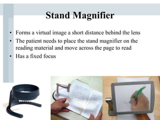 Stand Magnifier
• Forms a virtual image a short distance behind the lens
• The patient needs to place the stand magnifier on the
reading material and move across the page to read
• Has a fixed focus
 