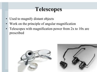Telescopes
• Used to magnify distant objects
• Work on the principle of angular magnification
• Telescopes with magnification power from 2x to 10x are
prescribed
 