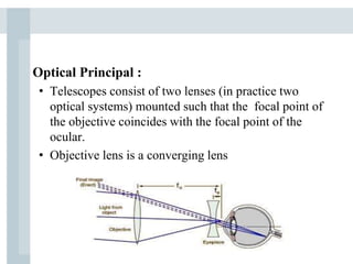 Optical Principal :
• Telescopes consist of two lenses (in practice two
optical systems) mounted such that the focal point of
the objective coincides with the focal point of the
ocular.
• Objective lens is a converging lens
 
