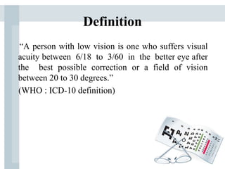 Definition
“A person with low vision is one who suffers visual
acuity between 6/18 to 3/60 in the better eye after
the best possible correction or a field of vision
between 20 to 30 degrees.”
(WHO : ICD-10 definition)
 