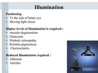 Illumination
Positioning
• To the side of better eye
• Moving light closer
Higher levels of illumination is required :
• macular degeneration
• Glaucoma
• Diabetic retinopathy
• Retinitis pigmentosa
• Chorioretinitis
Reduced illumination required :
• Albinism
• Aniridia
 