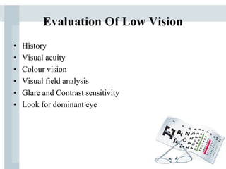 Evaluation Of Low Vision
• History
• Visual acuity
• Colour vision
• Visual field analysis
• Glare and Contrast sensitivity
• Look for dominant eye
 