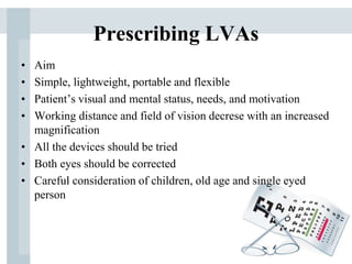 Prescribing LVAs
• Aim
• Simple, lightweight, portable and flexible
• Patient’s visual and mental status, needs, and motivation
• Working distance and field of vision decrese with an increased
magnification
• All the devices should be tried
• Both eyes should be corrected
• Careful consideration of children, old age and single eyed
person
 