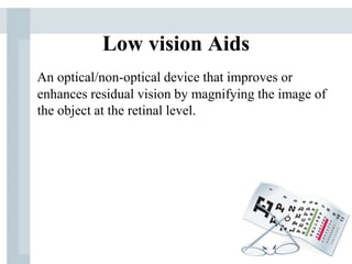 Low vision Aids
An optical/non-optical device that improves or
enhances residual vision by magnifying the image of
the object at the retinal level.
 