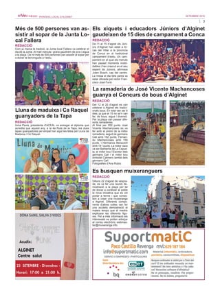 3
SETEMBRE 2016PERIÒDIC LOCAL D’ALGINET
Inma Pavia, presidenta d'ACEAL va entregar el diploma que
acredita que aquest any, a la 4a Ruta de la Tapa, les dues
tapes guanyadores per empat han sigut les fetes per Lluna de
Maduixa i Ca Raquel.
Els xiquets i educadors Júniors d’Alginet
gaudeixen de 15 dies de campament a Conca
REDACCIÓ
Més de 500 persones van as-
sistir al sopar de la Junta Lo-
cal Fallera
REDACCIÓ
Lluna de maduixa i Ca Raquel
guanyadors de la Tapa
REDACCIÓ
Com ja marca la tradició, la Junta local Fallera va celebrar el
dia de la Junta. Al matí menuts i grans gaudirem de jocs i aigua
a la plaça. De nit més de 500 persones van assistir al sopar per
a donar la benvinguda a l’estiu.
De l’1 al 15 d’agost els Júni-
ors d’Alginet han estat a Ar-
cas del Villar a la província
de Conca en el tradicional
campament d’estiu. Un cam-
pament en el qual els menuts
han passat moments inobli-
dables i han crescut en el seu
esperit de Júniors, afirmava
Julen Bosch, cap del centre.
La missa el dia dels pares va
estar oficiada pel rector Fran-
cisco José Furió.
La ramaderia de José Vicente Machancoses
guanya el Concurs de bous d’Alginet
REDACCIÓ
Del 12 al 20 d’agost es van
celebrar a Alginet els tradici-
onals bous. En total van ser 8
dies, ja que el 15 no se’n van
fer, de bous, aigua i diversió.
Per la plaça van passar dife-
rents ramaderies.
Al final per 202 punts José
Vicente Machancoses es va
fer amb el premi de la millor
ramaderia, seguit de germans
Cali amb 162 punts, Fernan-
do Machancoses amb 159
punts, i Hermanos Benavent
amb 141 punts. La millor vaca
va ser Barberita de La Espue-
la, el millor bou l’Escritor dels
germans Cali i el millor bou
embolat Calimero també dels
germans Calí.
Fotografies d’Ana Rubio
Es busquen muixeranguers
REDACCIÓ
Dilluns 22 d’agost de vespra-
da, es va fer una reunió de-
mostració a la plaça per tal
de donar a conéixer al poble
la nova iniciativa que es vol
portar a terme i que consis-
teix a crear una muixeranga
a Alginet. Diferents compo-
nents d’altres colles van fer
una xicoteta demostració al
mateix temps que el mestre
explicava les diferents figu-
res. Per a més informació els
interessats es poden adreçar
al correu electrònic webmas-
ter@muixeranga.info.
 