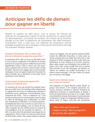 10 La VIe associatiVe février 2016 n°24
Anticiper les défis de demain
pour gagner en liberté
Repérer et qualifier les défis futurs, c'est se donner les chances de
maîtriser les changements à opérer et de les transformer en opportunités
de développement. Consciente de l'ampleur de l'impact de la transition
actuelle sur les ONG, la plateforme de coordination des ONG françaises,
Coordination SUD, a opté pour une méthode de prospective comme
préalable à la définition de sa stratégie. Le Mouvement associatif a interrogé
son président Philippe Jahshan.
Un monde en transition
Pourquoi Coordination SUD se lance-t-elle
dans une démarche prospective aujourd'hui ?
Coordination SUD a fêté ses 20 ans en décembre 2014.
Si nous pouvons amplement nous féliciter du chemin
parcouru, les acquis du passé ne suffisent pas pour bien
appréhender l'avenir. Celui-ci s'écrit avec une gram-
maire complexe dont la lecture s'avère de plus en plus
brouillée. Avant de nous engager dans un nouveau plan
stratégique, il nous est apparu important de projeter les
futurs possibles qui se présentent à nous pour mieux
positionner notre réflexion.
À quels enjeux la démarche répond-elle
et quel est l'objectif visé ?
Le sentiment de vivre une période de profonde transi-
tion est en effet vivace. De nombreux faits indiquent que
le changement qui arrive est suffisamment puissant et
multiforme pour transformer structurellement l'envi-
ronnement des ONG. Cela se confirmera-t-il  ? Cela
mérite au moins que l'on y prenne garde et que l'on fasse
un effort de décryptage pour comprendre. Les ONG
sont frontalement confrontées à ces bouleversements :
la multiplication des crises, la remise en cause d'une cer-
taine forme d'action publique, avec en miroir de nou-
velles conquêtes par des intérêts privés, la révision de
nos paradigmes et de nos systèmes de référence… Le
défi, c'est aussi celui de la pérennité économique de nos
organisations. Notre secteur n'a cessé de croître durant
les 20 dernières années. Pour autant, le bilan ne doit pas
cacher nos fragilités. Une très grande majorité d'ONG
connaît des difficultés financières, et notre poids au
niveau mondial reste très relatif. Pour faire face à cette
situation, les ONG s'engagent de plus en plus dans une
hybridation de leurs ressources et de leurs missions,
allant même jusqu'à une hybridation des modèle juri-
diques. Oui, notre secteur semble bien être au devant
d'une période où son rôle historique, son identité, ses
valeurs, ses combats, son modèle économique et ses
métiers seront interrogés. C'est pour toutes ces raisons
que cet exercice a été engagé.
Quelle est la méthode choisie
pour mener ce chantier ?
Afin d'apporter un regard détaché, parfois décalé, un
groupe semi-externe a été composé (personnes res-
sources, instances, membres et salariés). S'inspirant de
publications françaises et internationales, le groupe a
mené son cheminement en 6 mois et en 5 étapes. Après
avoir identifié les champs thématiques structurants pour
sa réflexion (1re
étape), il a longuement débattu des ten-
dances fortes (2e
étape), c'est-à-dire des orientations
« Pour éviter que l'avenir ne
s'impose à nous, l'alerte prospective
devrait être plus régulière. »
 