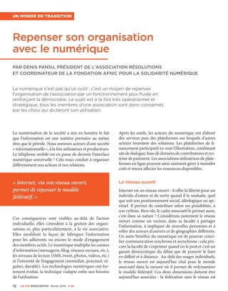 12 La VIe associatiVe février 2016 n°24
Repenser son organisation
avec le numérique
Par Denis Pansu, président de l'association Résolutions
et coordinateur de la Fondation Afnic pour la solidarité numérique
Le numérique n'est pas qu'un outil ; c'est un moyen de repenser
l'organisation de l'association par un fonctionnement plus fluide en
renforçant la démocratie. Le sujet est à la fois très opérationnel et
stratégique, tous les membres d'une association sont donc concernés
par les choix qui dicteront son utilisation.
Un monde en transition
La numérisation de la société a mis en lumière le fait
que l'information est une matière première au même
titre que le pétrole. Nous sommes acteurs d'une société
« informationnelle », à la fois utilisateurs et producteurs.
Le téléphone mobile est en passe de devenir l'interface
numérique universelle ! Cela nous conduit à organiser
différemment nos actions et nos relations.
Ces conséquences sont visibles au-delà de l’action
individuelle, elles s'étendent à la gestion des organi-
sations et, plus particulièrement, à la vie associative.
Elles modifient la façon de fabriquer l'information
pour les adhérents ou encore le mode d'engagement
des membres actifs. Le numérique multiplie les canaux
d’information (messagerie, blog, réseaux sociaux, etc.),
les niveaux de lecture (SMS, tweet, photos, vidéos, etc.)
et l’intensité de l’engagement (immédiat, ponctuel, ré-
gulier, durable). Les technologies numériques ont for-
tement évolué, la technique s’adapte enfin aux besoins
de l'utilisateur.
Après les outils, les acteurs du numérique ont élaboré
des services puis des plateformes sur lesquels d'autres
acteurs inventent des solutions. Les plateformes de fi-
nancement participatif en sont l'illustration, combinant
site de dialogue, base de données de contributeurs et sys-
tème de paiement. Les associations utilisatrices de plate-
formes en ligne peuvent ainsi aisément gérer à moindre
coût et mieux affecter les ressources disponibles.
Le réseau ouvert
Internet est un réseau ouvert : il offre la liberté pour un
individu d'entrer et de sortir quand il le souhaite, quel
que soit son positionnement social, idéologique ou spi-
rituel. Il permet de contribuer selon ses possibilités, à
son rythme. Bien sûr, le cadre associatif le permet aussi,
c'est dans sa nature ! Considérons justement le réseau
ouvert comme un vecteur, dans sa faculté à partager
l'information, à impliquer de nouvelles personnes et à
relier des acteurs d'univers et de géographies différents.
Un autre bénéfice du numérique est de pouvoir conci-
lier communication synchrone et asynchrone ; cela pro-
cure la faculté de s'exprimer quand on le peut et c'est un
garant démocratique du débat que de pouvoir le faire
en différé et à distance. Au-delà des usages individuels,
le réseau ouvert est aujourd'hui vital pour le monde
associatif dans la mesure où il permet de redynamiser
le modèle fédératif. Ces deux dimensions doivent être
aujourd'hui associées : la fédération sans le réseau est
« Internet, via son réseau ouvert,
permet de repenser le modèle
fédératif. »
 