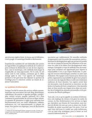 n°24 février 2016 La VIe associatiVe 13
une structure rigide et lente ; le réseau sans la fédération,
c'est la jungle. Le numérique fluidifie et décloisonne.
Insatisfait des modalités de vote habituelles, des acteurs
du logiciel libre ont appliqué la méthode de Condorcet1
pour renforcer la démocratie au sein de leur organisa-
tion ; sans le numérique, cette méthode était jusque-là
inapplicable car trop paperassière. Par la suite, ils ont
même testé le vote continu, constatant que le débat
émerge après le vote  ! Ces apports du numérique
pointent le fait qu'il nous faut dépasser la question de
l'outillage pour le concevoir comme un moyen de re-
penser l'association.
Le système d'information
Lorsque l'on fait la somme des services utilisés couram-
ment dans une association (site web, blog, photothèque,
vidéothèque, documents et agendas partagés, cartogra-
phie, réseaux sociaux, enquête, paiement, etc.), nous
constatons le grand nombre de services en ligne utilisés.
La quantité de paramètres à régler pour optimiser leur
fonctionnement avec nos outils (téléphones, tablettes,
ordinateurs, etc.) est impressionnante. La plupart du
temps, leur gestion est empirique, issue de découvertes
1. Système de vote dans lequel l'unique vainqueur est celui, s'il existe, qui,
comparé tour à tour à tous les autres candidats, s'avèrerait à chaque fois
être le candidat préféré.
successives qui s'additionnent. De nouvelles méthodes
d'organisation sont à la portée des associations, particu-
lièrement le développement agile qui permet de prendre
très vite en compte les besoins des utilisateurs et de maî-
triser les coûts et les délais d'un développement infor-
matique. Extrapoler ce type de méthode issue du numé-
rique peut constituer une opportunité pour répartir la
responsabilité. C'est ce qui inspire l'holacratie. Le pilo-
tage des serveurs informatiques constitue un autre sujet
d'attention. Des équipes sont à l'œuvre pour donner aux
petites organisations la possibilité de gérer leurs propres
serveurs avec des logiciels libres et redevenir totalement
maîtresses de leurs données. Les experts seront bien
sûr nécessaires, mais ils pourront se concentrer sur des
tâches à la hauteur de leurs compétences. Cela répondra
dans un futur proche aux risques vécus dans nos socié-
tés, liés à l'intégrité des données personnelles et à la pré-
servation des libertés publiques.
Tout cela, c'est ce qu'on appelle un système d'informa-
tion, cela implique de choisir et de gérer les outils, les
canaux, les flux d'information et les services en ligne
qui répondent aux besoins de l'association, mais sur-
tout de décider de ceux qui sont en phase avec la phi-
losophie du projet associatif que l'on porte. C'est un
sujet trop vital pour le confier aux seuls techniciens,
c'est un sujet trop stratégique pour le laisser au seul
conseil d'administration. •
 